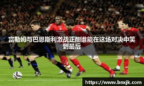 富勒姆与巴恩斯利激战正酣谁能在这场对决中笑到最后